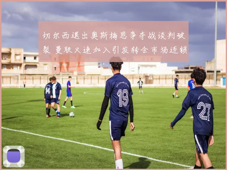 切尔西退出奥斯梅恩争夺战谈判破裂 曼联火速加入引发转会市场连锁反应