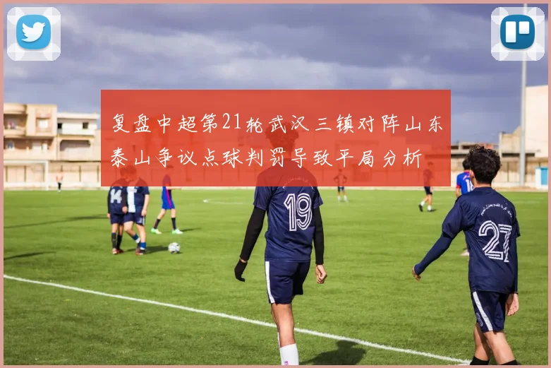 复盘中超第21轮武汉三镇对阵山东泰山争议点球判罚导致平局分析