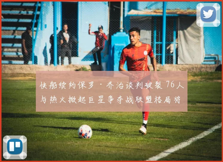 快船续约保罗·乔治谈判破裂 76人与热火掀起巨星争夺战联盟格局将变