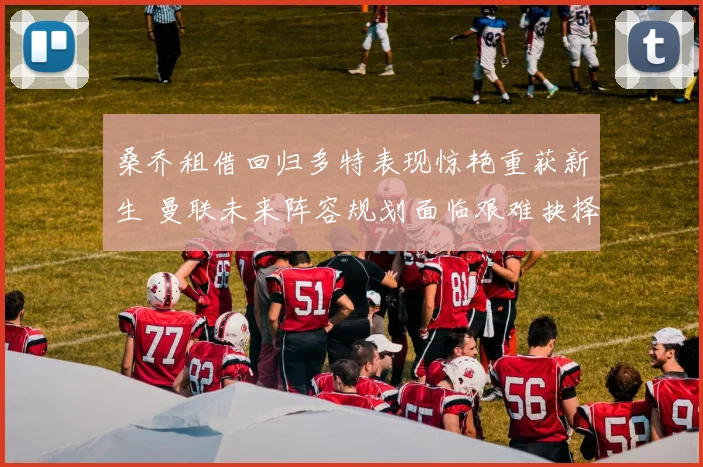 桑乔租借回归多特表现惊艳重获新生 曼联未来阵容规划面临艰难抉择
