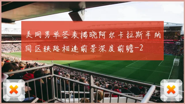 美网男单签表揭晓阿尔卡拉斯辛纳同区狭路相逢前景深度前瞻