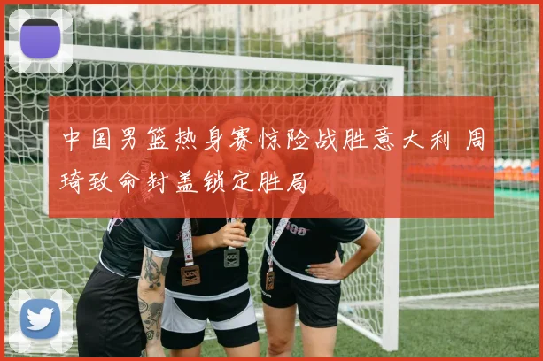 中国男篮热身赛惊险战胜意大利 周琦致命封盖锁定胜局