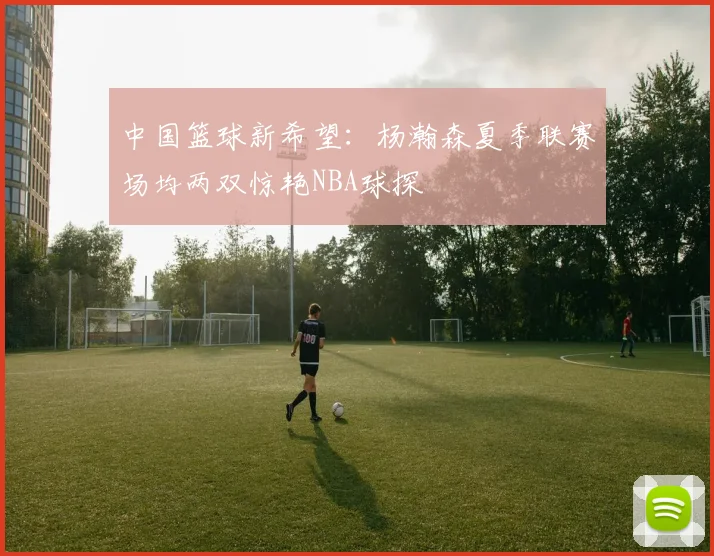 中国篮球新希望：杨瀚森夏季联赛场均两双惊艳NBA球探