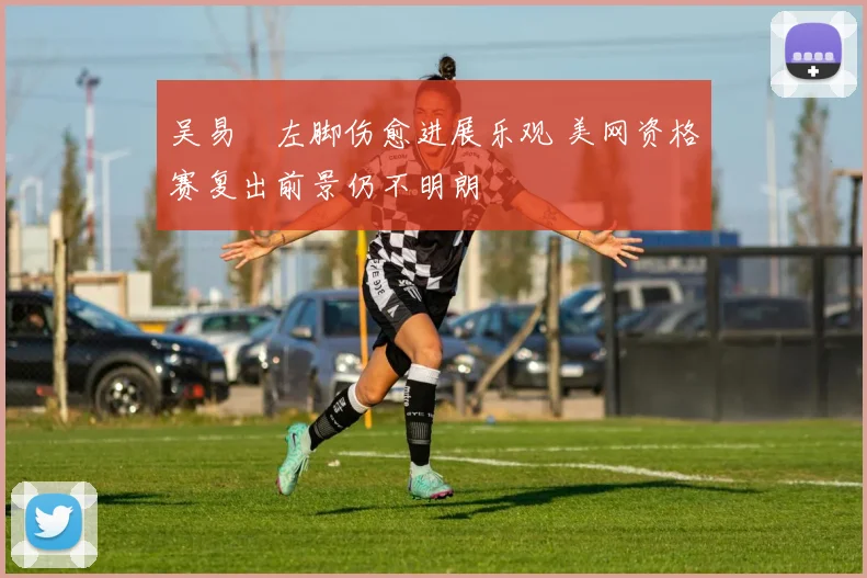 吴易昺左脚伤愈进展乐观 美网资格赛复出前景仍不明朗