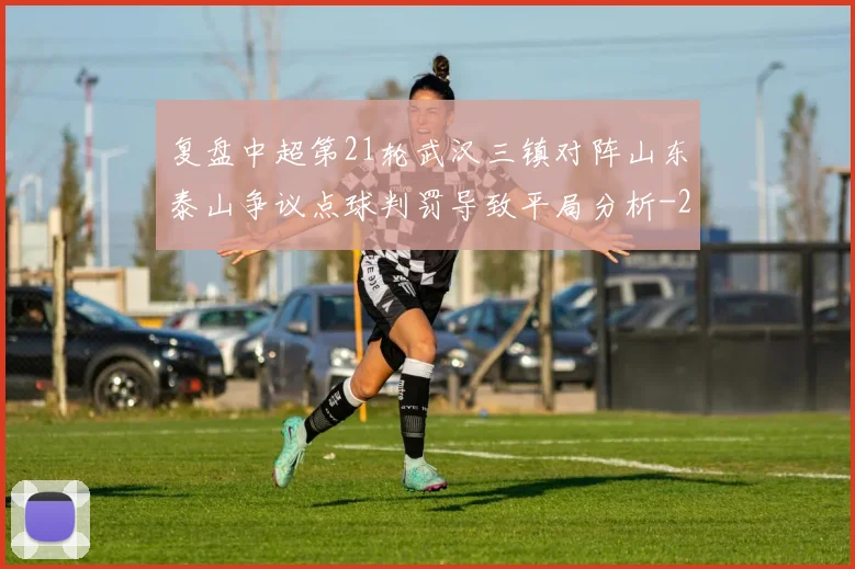 复盘中超第21轮武汉三镇对阵山东泰山争议点球判罚导致平局分析
