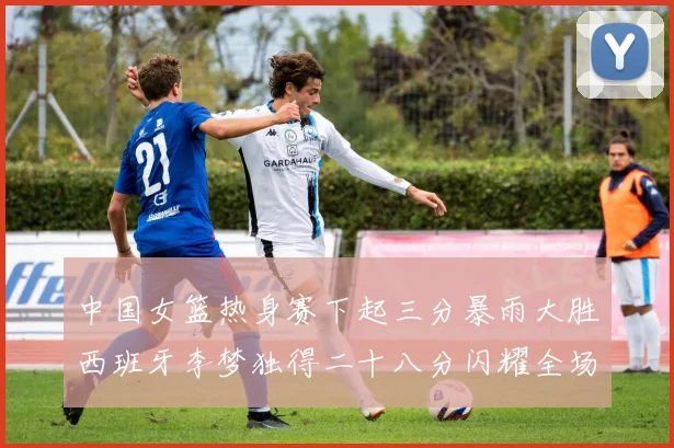 中国女篮热身赛下起三分暴雨大胜西班牙李梦独得二十八分闪耀全场