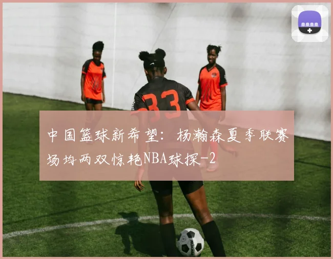 中国篮球新希望：杨瀚森夏季联赛场均两双惊艳NBA球探