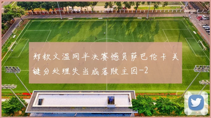 郑钦文温网半决赛憾负萨巴伦卡 关键分处理失当成落败主因