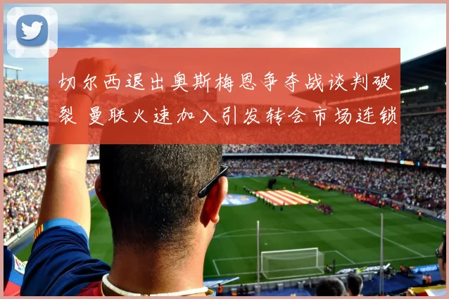 切尔西退出奥斯梅恩争夺战谈判破裂 曼联火速加入引发转会市场连锁反应
