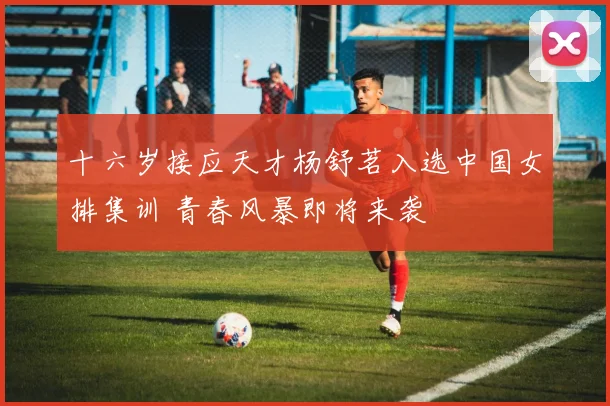 十六岁接应天才杨舒茗入选中国女排集训 青春风暴即将来袭