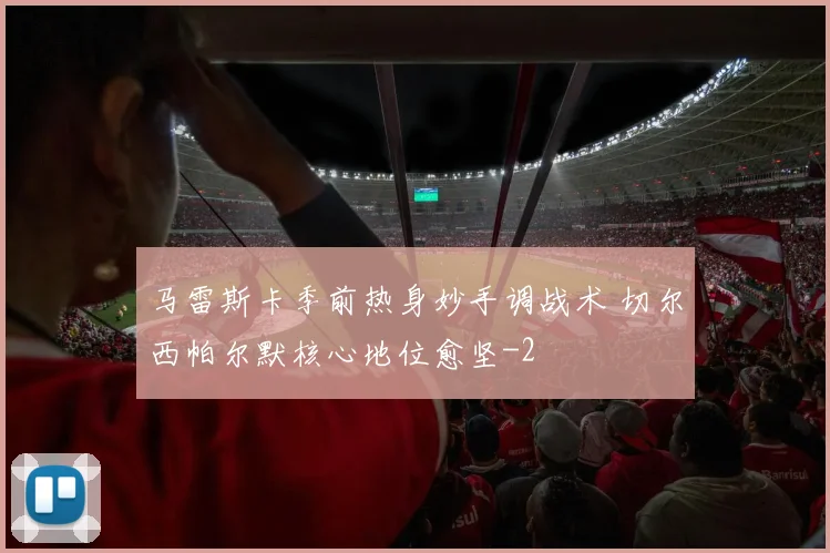 马雷斯卡季前热身妙手调战术 切尔西帕尔默核心地位愈坚