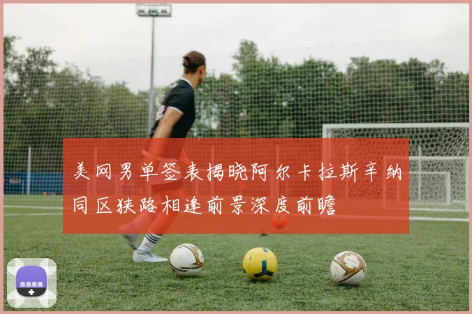 美网男单签表揭晓阿尔卡拉斯辛纳同区狭路相逢前景深度前瞻