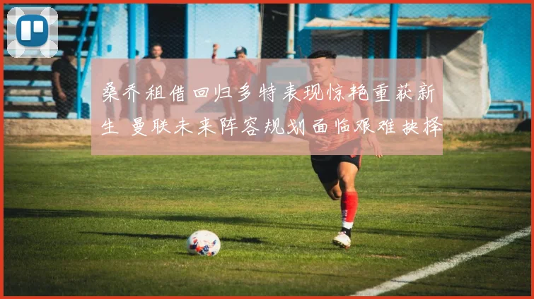 桑乔租借回归多特表现惊艳重获新生 曼联未来阵容规划面临艰难抉择