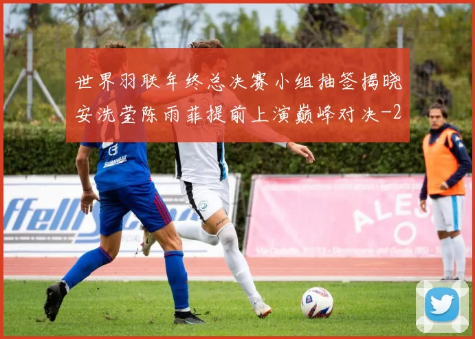 世界羽联年终总决赛小组抽签揭晓安洗莹陈雨菲提前上演巅峰对决