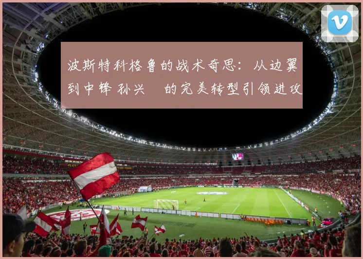 波斯特科格鲁的战术奇思：从边翼到中锋 孙兴慜的完美转型引领进攻风暴